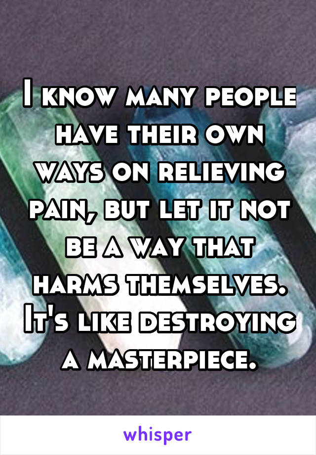 I know many people have their own ways on relieving pain, but let it not be a way that harms themselves. It's like destroying a masterpiece.