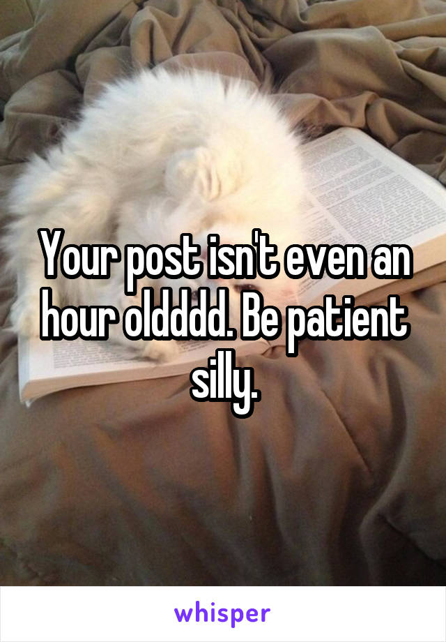 Your post isn't even an hour oldddd. Be patient silly.