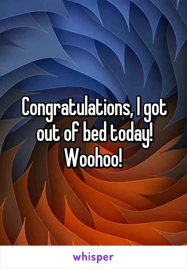 Congratulations, I got out of bed today! Woohoo! 