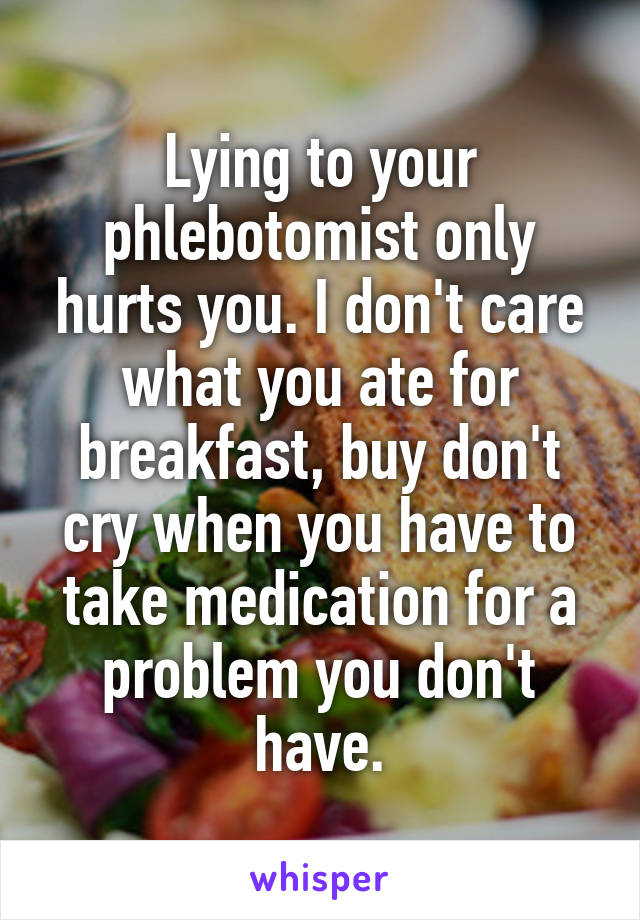 Lying to your phlebotomist only hurts you. I don't care what you ate for breakfast, buy don't cry when you have to take medication for a problem you don't have.