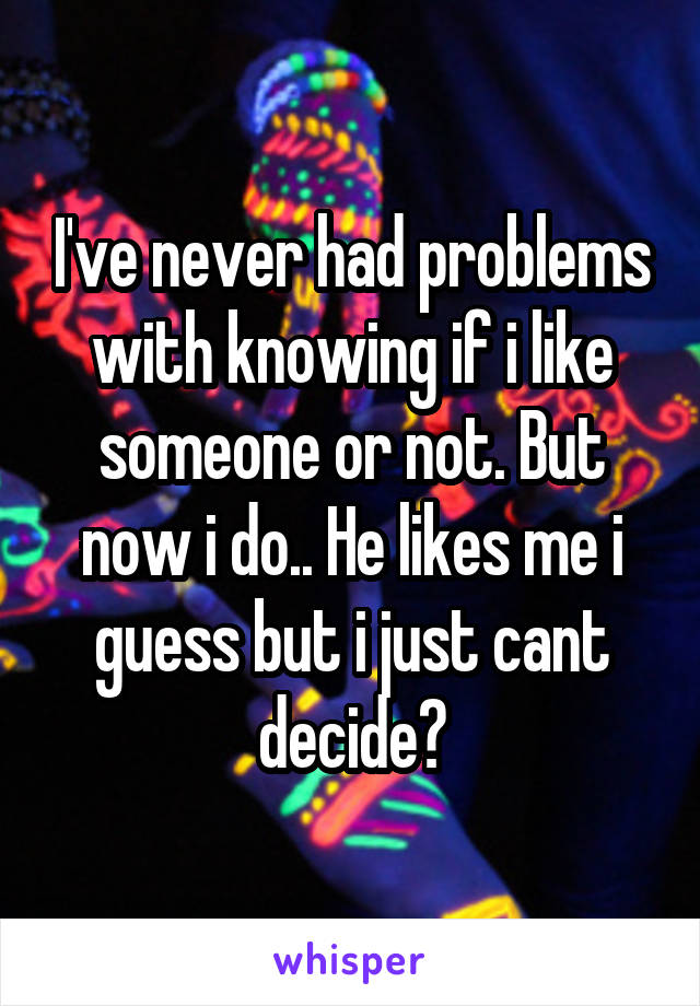 I've never had problems with knowing if i like someone or not. But now i do.. He likes me i guess but i just cant decide?