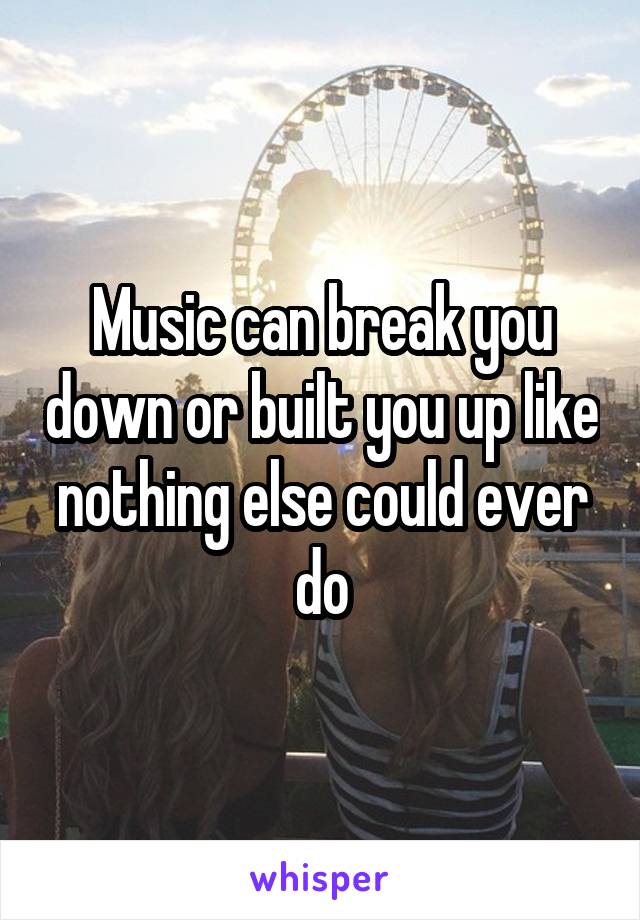 Music can break you down or built you up like nothing else could ever do