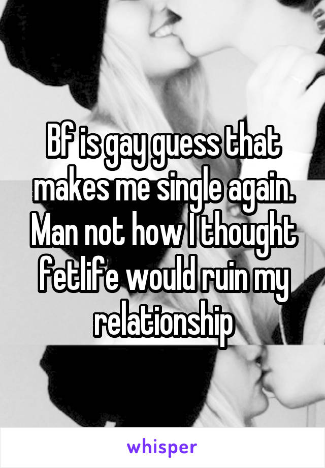 Bf is gay guess that makes me single again. Man not how I thought fetlife would ruin my relationship