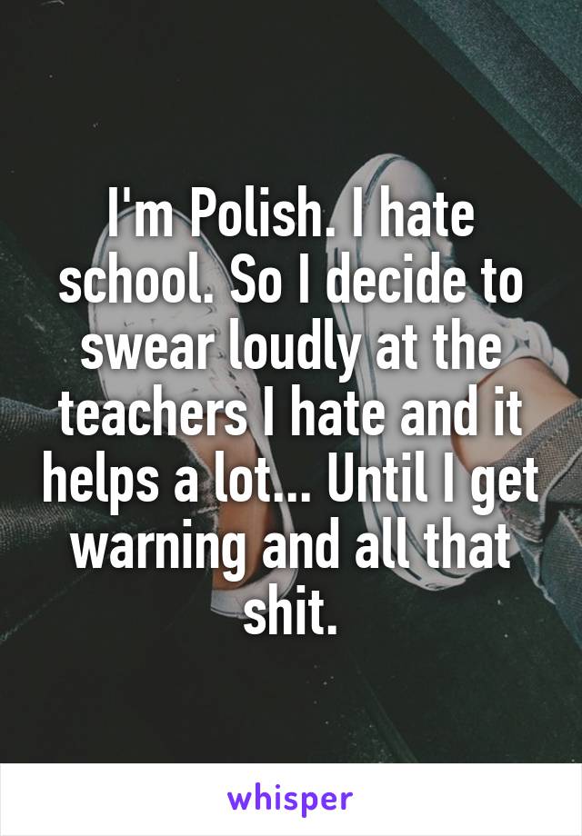 I'm Polish. I hate school. So I decide to swear loudly at the teachers I hate and it helps a lot... Until I get warning and all that shit.