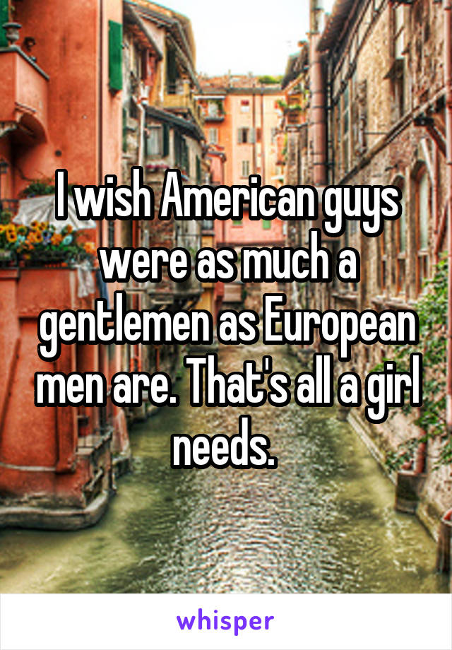 I wish American guys were as much a gentlemen as European men are. That's all a girl needs. 