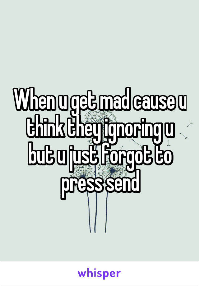 When u get mad cause u think they ignoring u but u just forgot to press send