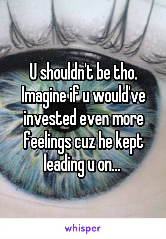 U shouldn't be tho. Imagine if u would've invested even more feelings cuz he kept leading u on... 