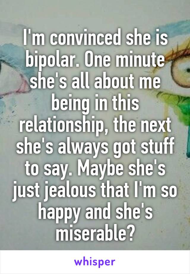 I'm convinced she is bipolar. One minute she's all about me being in this relationship, the next she's always got stuff to say. Maybe she's just jealous that I'm so happy and she's miserable?