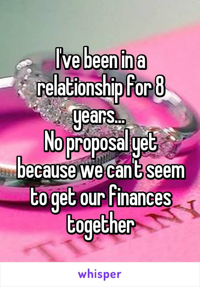 I've been in a relationship for 8 years... 
No proposal yet because we can't seem to get our finances together