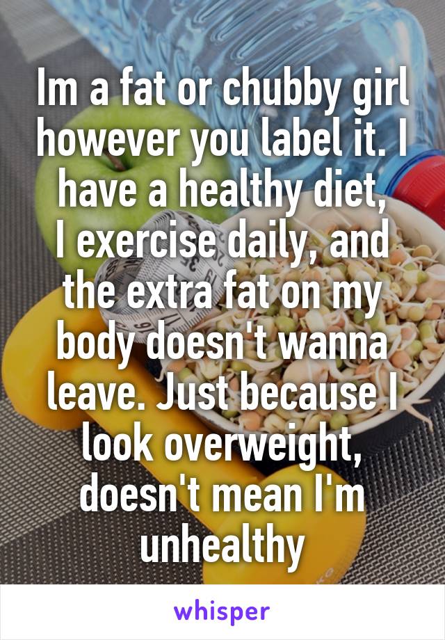 Im a fat or chubby girl however you label it. I have a healthy diet,
I exercise daily, and the extra fat on my body doesn't wanna leave. Just because I look overweight, doesn't mean I'm unhealthy