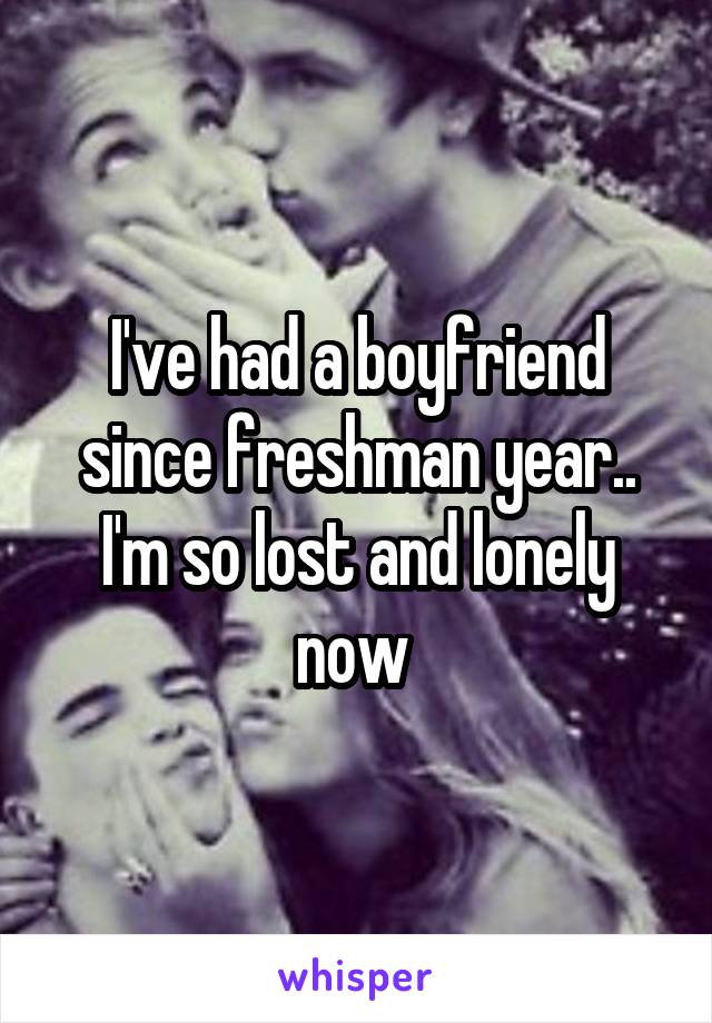 I've had a boyfriend since freshman year.. I'm so lost and lonely now 