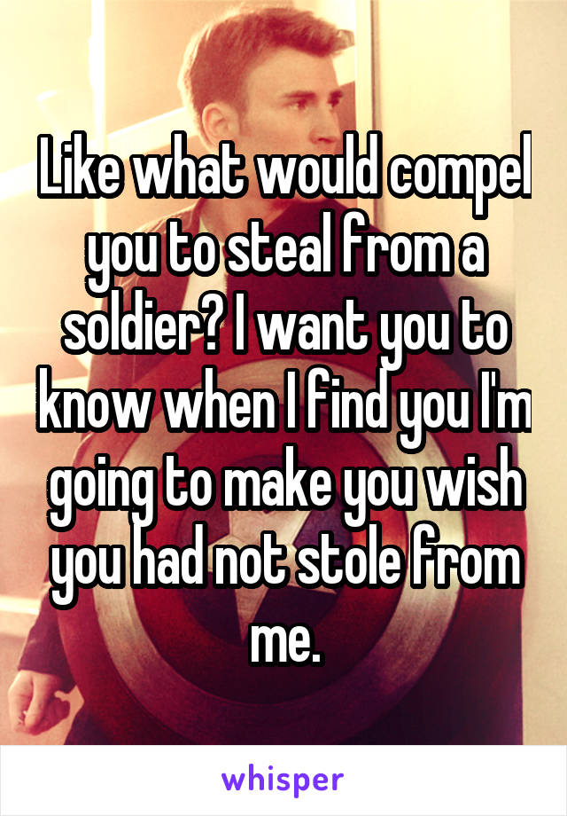 Like what would compel you to steal from a soldier? I want you to know when I find you I'm going to make you wish you had not stole from me.