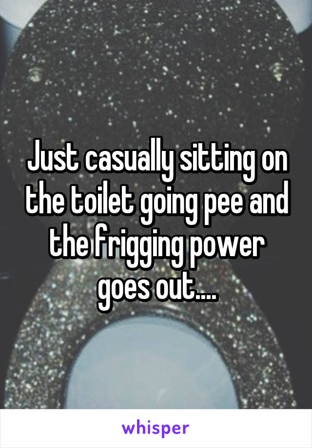 Just casually sitting on the toilet going pee and the frigging power goes out....