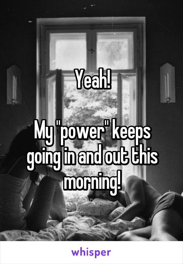 Yeah!

My "power" keeps going in and out this morning!