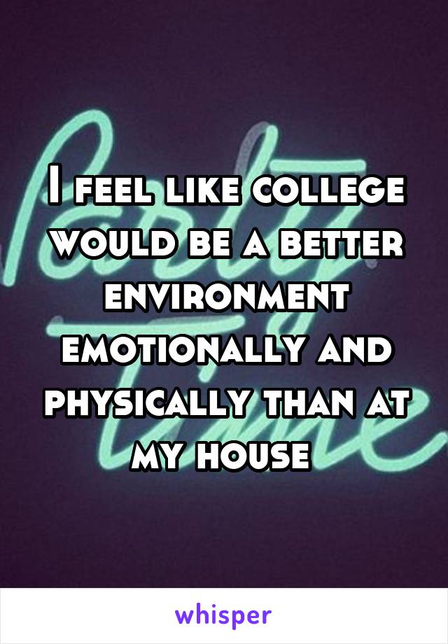 I feel like college would be a better environment emotionally and physically than at my house 