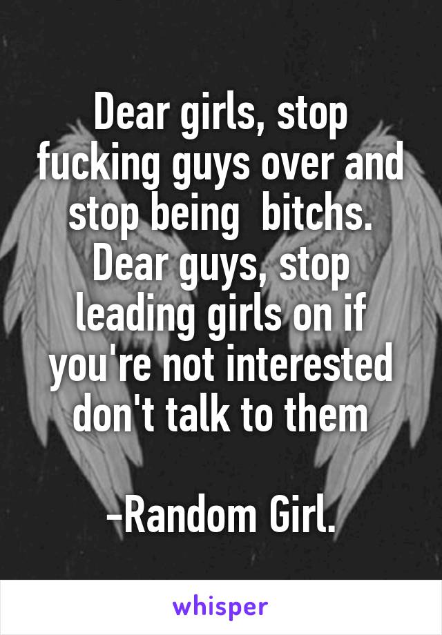 Dear girls, stop fucking guys over and stop being  bitchs.
Dear guys, stop leading girls on if you're not interested don't talk to them

-Random Girl.