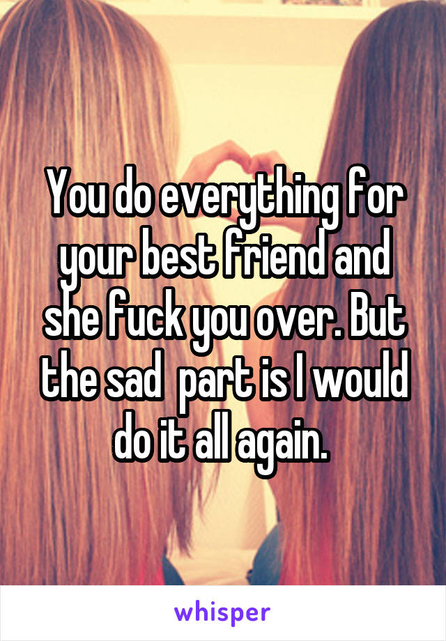 You do everything for your best friend and she fuck you over. But the sad  part is I would do it all again. 