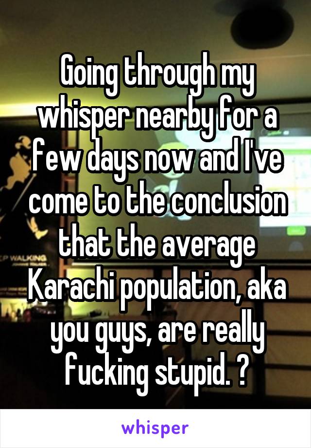 Going through my whisper nearby for a few days now and I've come to the conclusion that the average Karachi population, aka you guys, are really fucking stupid. 😊