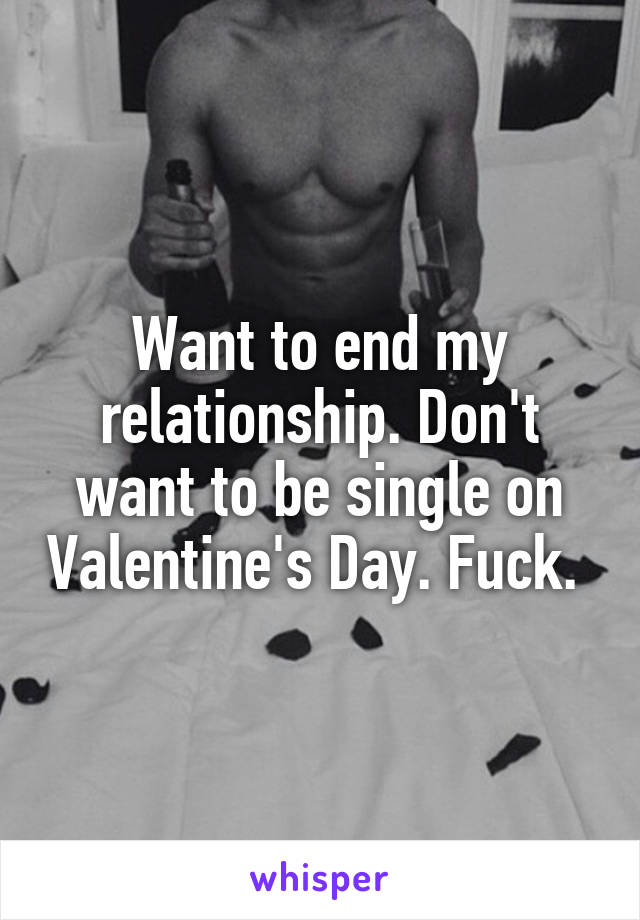 Want to end my relationship. Don't want to be single on Valentine's Day. Fuck. 