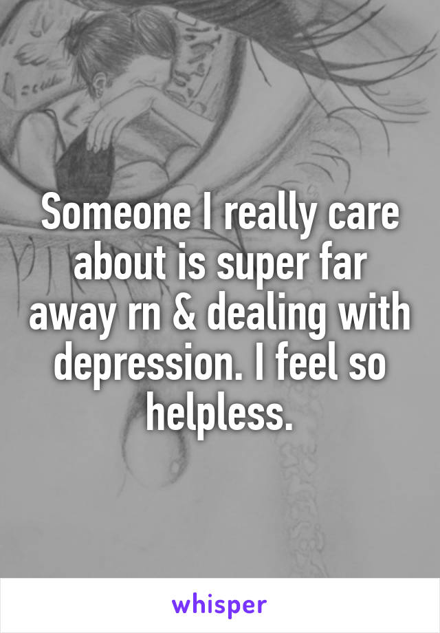 Someone I really care about is super far away rn & dealing with depression. I feel so helpless.