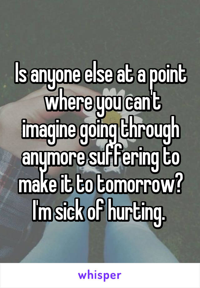 Is anyone else at a point  where you can't imagine going through anymore suffering to make it to tomorrow? I'm sick of hurting. 