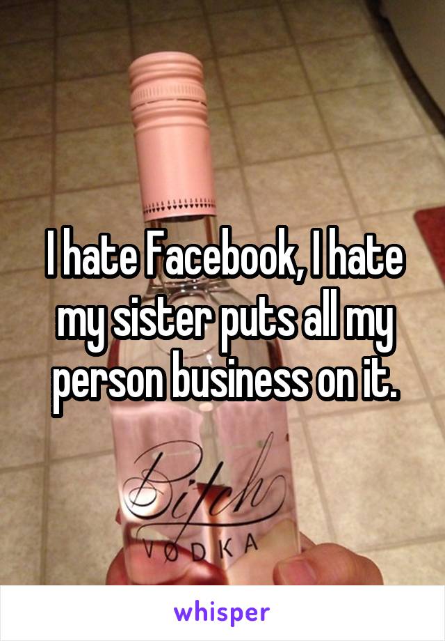 I hate Facebook, I hate my sister puts all my person business on it.