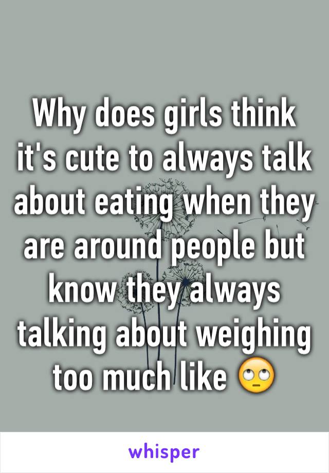 Why does girls think it's cute to always talk about eating when they are around people but know they always talking about weighing too much like 🙄