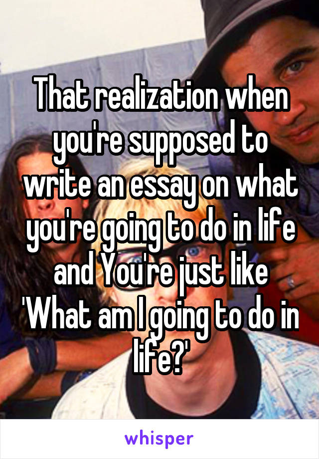 That realization when you're supposed to write an essay on what you're going to do in life and You're just like 'What am I going to do in life?'