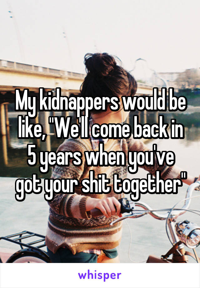 My kidnappers would be like, "We'll come back in 5 years when you've got your shit together"