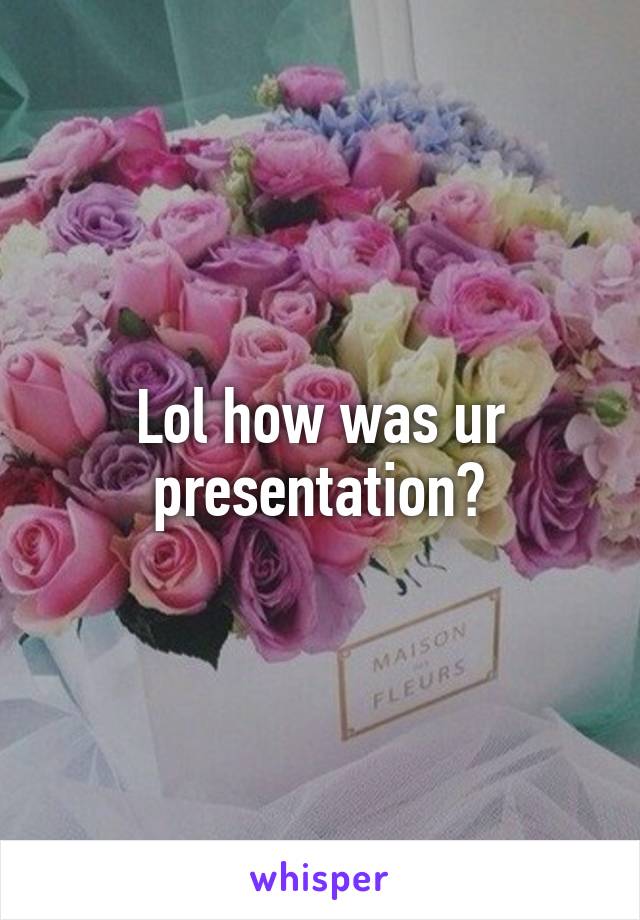 Lol how was ur presentation?