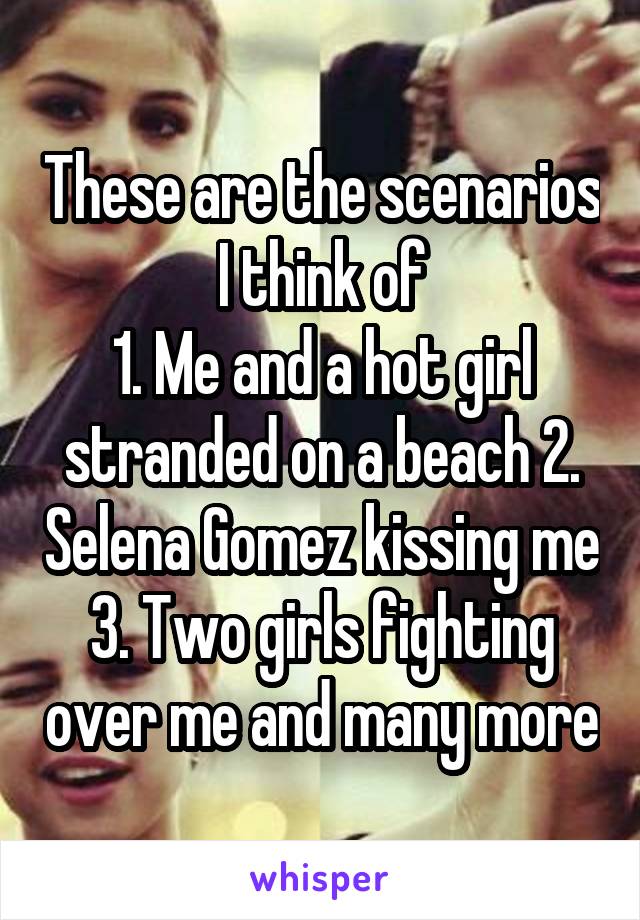 These are the scenarios I think of
1. Me and a hot girl stranded on a beach 2. Selena Gomez kissing me 3. Two girls fighting over me and many more