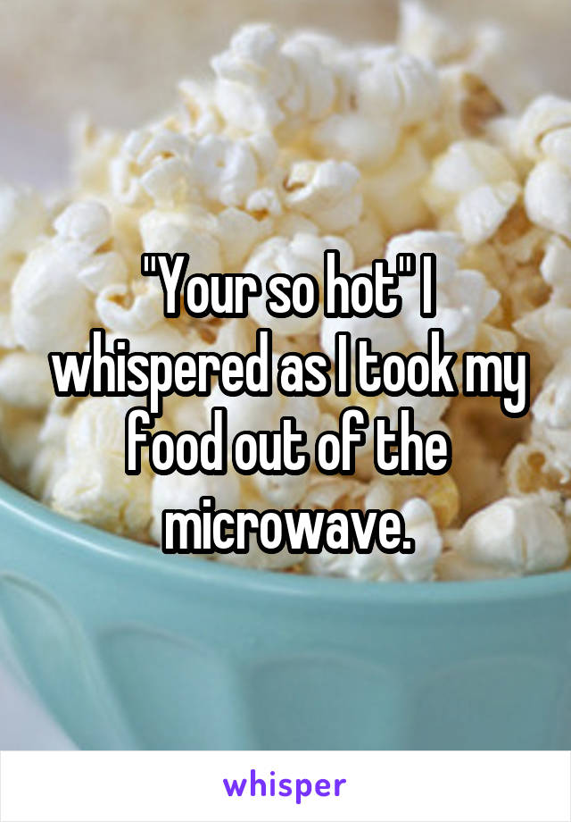 "Your so hot" I whispered as I took my food out of the microwave.