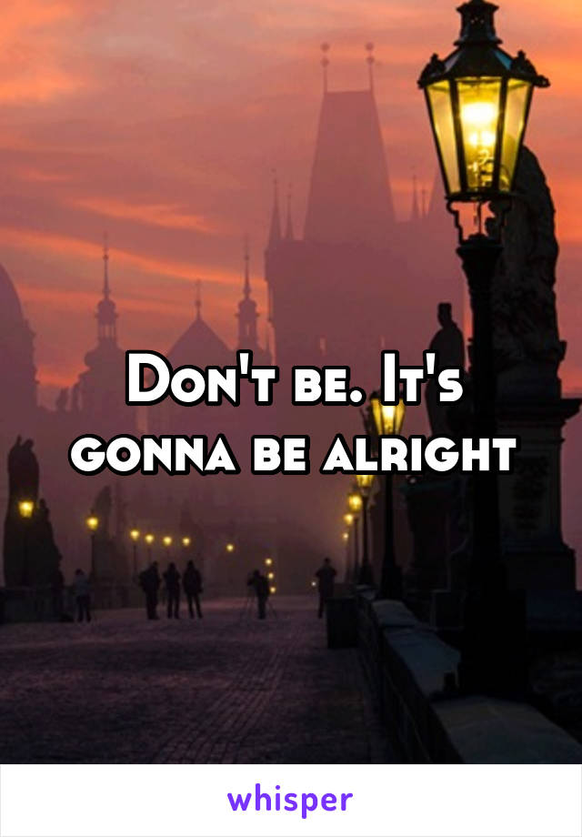 Don't be. It's gonna be alrıght