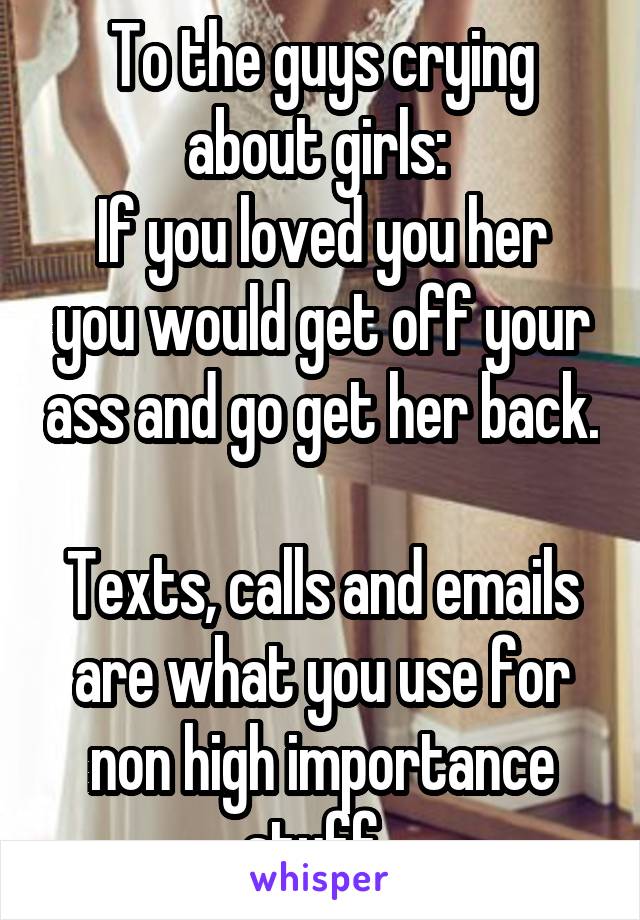 To the guys crying about girls: 
If you loved you her you would get off your ass and go get her back. 
Texts, calls and emails are what you use for non high importance stuff. 