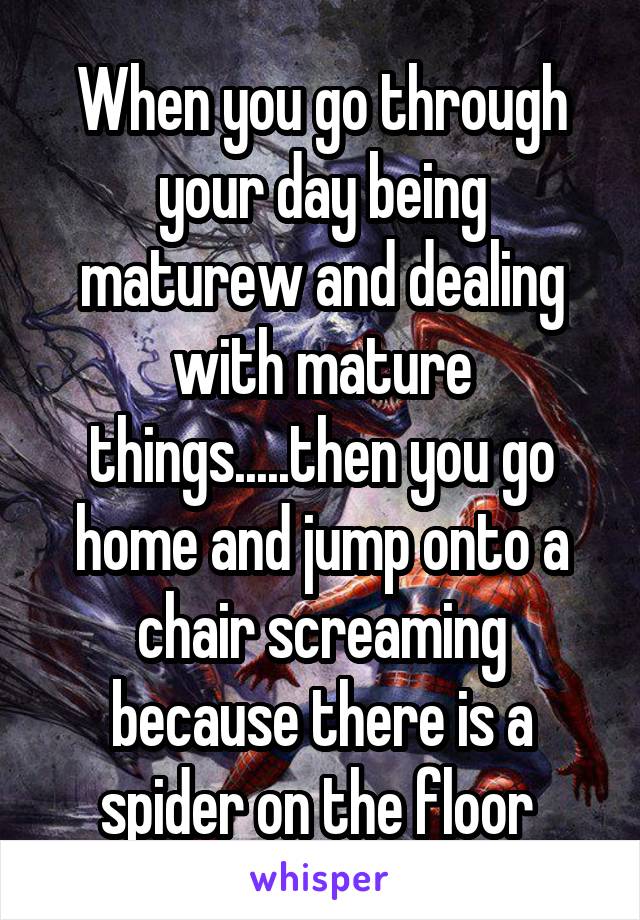 When you go through your day being maturew and dealing with mature things.....then you go home and jump onto a chair screaming because there is a spider on the floor 