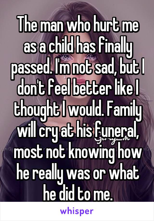 The man who hurt me as a child has finally passed. I'm not sad, but I don't feel better like I thought I would. Family will cry at his funeral, most not knowing how he really was or what he did to me.