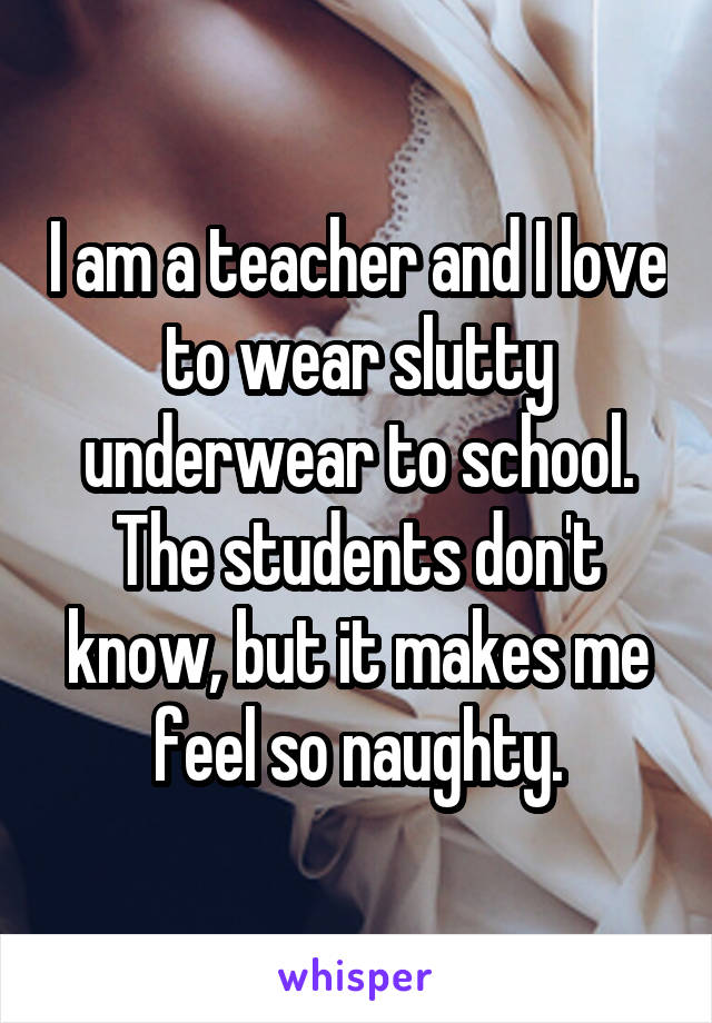 I am a teacher and I love to wear slutty underwear to school. The students don't know, but it makes me feel so naughty.