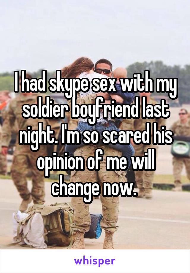 I had skype sex with my soldier boyfriend last night. I'm so scared his opinion of me will change now. 