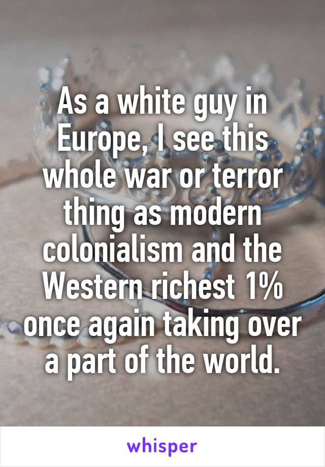 As a white guy in Europe, I see this whole war or terror thing as modern colonialism and the Western richest 1% once again taking over a part of the world.