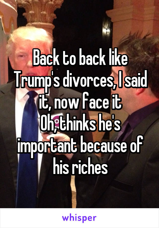 Back to back like Trump's divorces, I said it, now face it
Oh, thinks he's important because of his riches