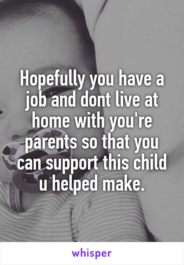 Hopefully you have a job and dont live at home with you're parents so that you can support this child u helped make.