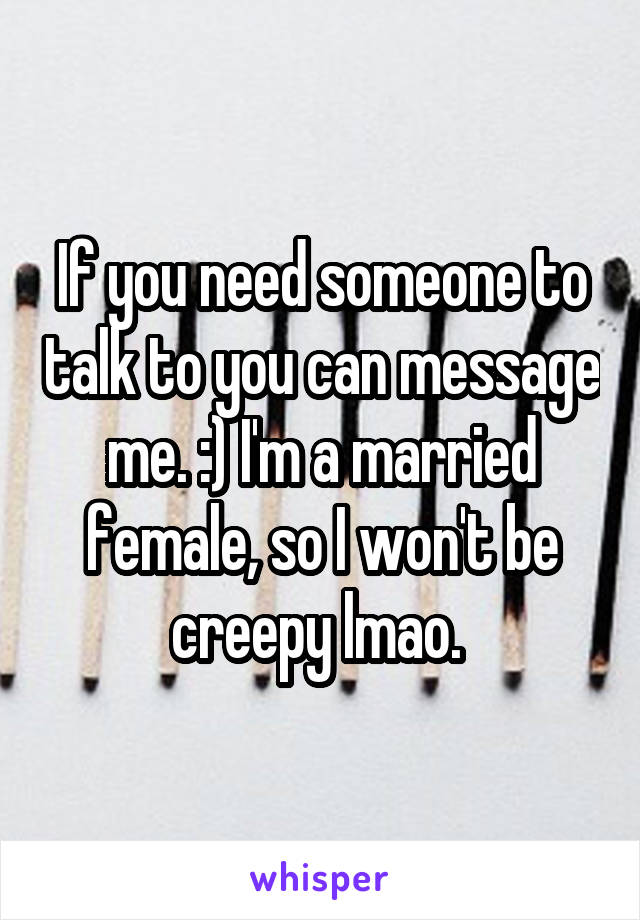 If you need someone to talk to you can message me. :) I'm a married female, so I won't be creepy lmao. 