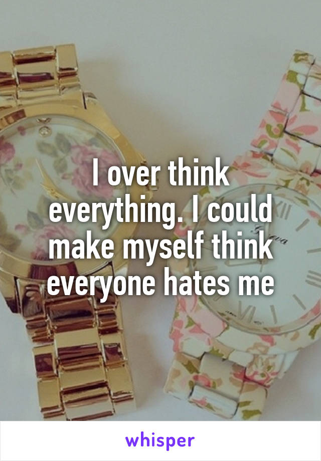 I over think everything. I could make myself think everyone hates me