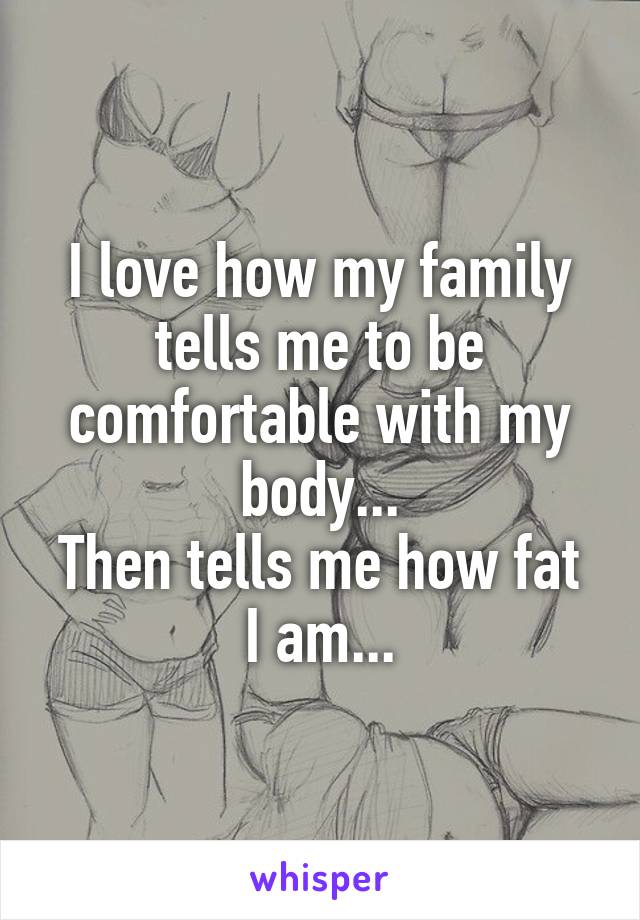 I love how my family tells me to be comfortable with my body...
Then tells me how fat I am...