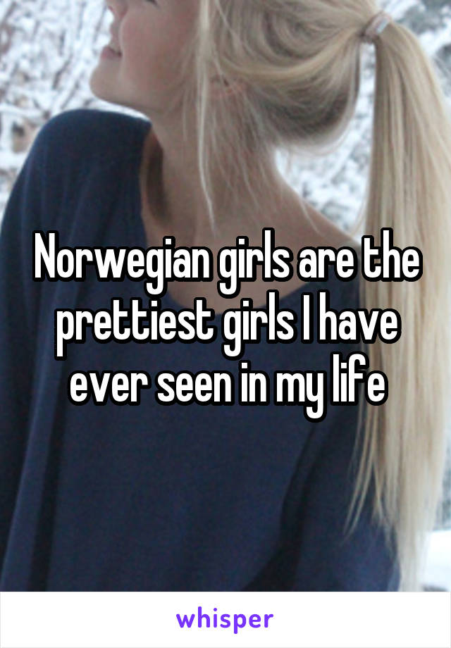 Norwegian girls are the prettiest girls I have ever seen in my life