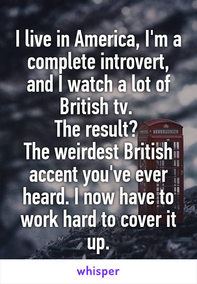 I live in America, I'm a complete introvert, and I watch a lot of British tv. 
The result? 
The weirdest British accent you've ever heard. I now have to work hard to cover it up.