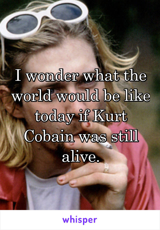 I wonder what the world would be like today if Kurt Cobain was still alive.