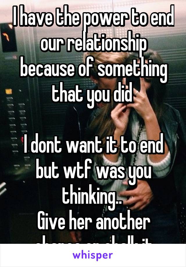 I have the power to end our relationship because of something that you did 

I dont want it to end but wtf was you thinking.. 
Give her another chance or chalk it