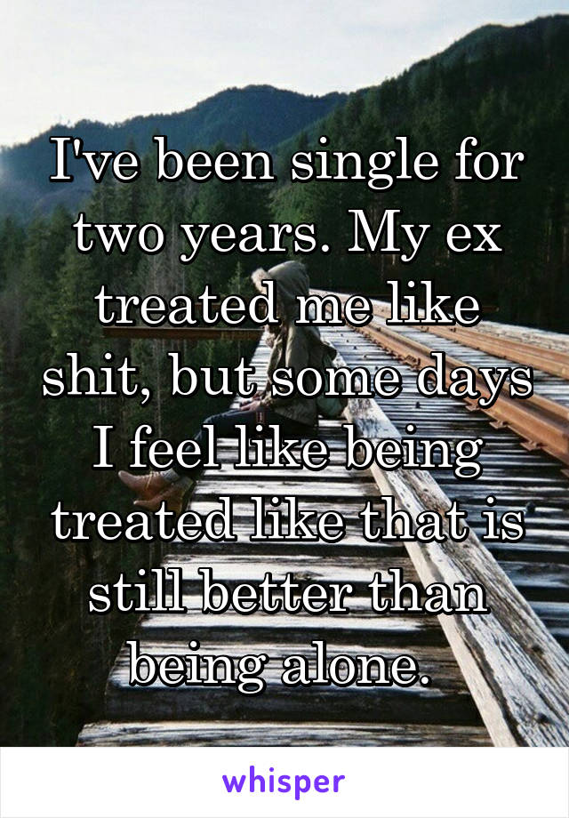 I've been single for two years. My ex treated me like shit, but some days I feel like being treated like that is still better than being alone. 