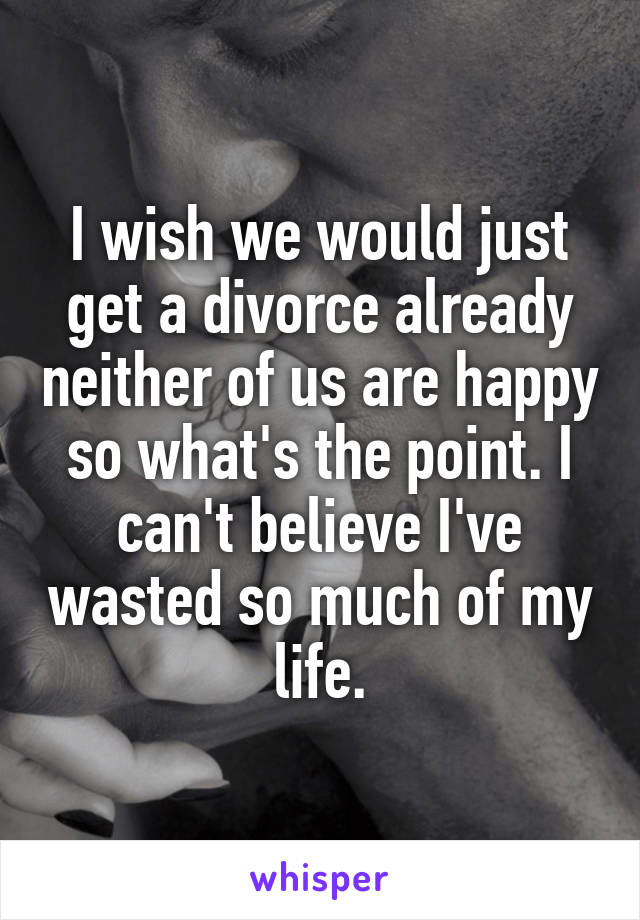 I wish we would just get a divorce already neither of us are happy so what's the point. I can't believe I've wasted so much of my life.